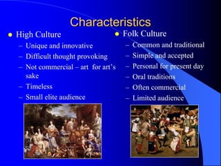 Characteristics
   High Culture                      Folk Culture
    – Unique and innovative            –   Common and traditional
    – Difficult thought provoking      –   Simple and accepted
    – Not commercial – art for art‟s   –   Personal for present day
      sake                             –   Oral traditions
    – Timeless                         –   Often commercial
    – Small elite audience             –   Limited audience
 