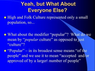 Yeah, but What About
             Everyone Else?
   High and Folk Culture represented only a small
    population, so...

 What about the modifier “popular”? What do we
  mean by “popular culture” as opposed to just
  “culture”?
 “Popular” – in its broadest sense means “of the
  people” and we use it to mean “accepted and/or
  approved of by a larger number of people”
 