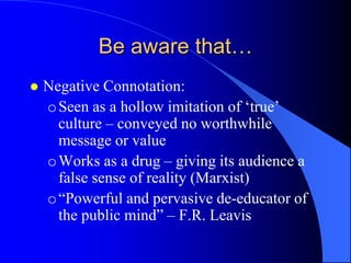 Be aware that…
   Negative Connotation:
    o Seen as a hollow imitation of „true‟
      culture – conveyed no worthwhile
      message or value
    o Works as a drug – giving its audience a
      false sense of reality (Marxist)
    o “Powerful and pervasive de-educator of
      the public mind” – F.R. Leavis
 