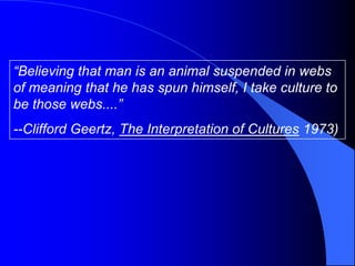 “Believing that man is an animal suspended in webs
of meaning that he has spun himself, I take culture to
be those webs....”
--Clifford Geertz, The Interpretation of Cultures 1973)
 