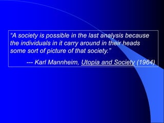 “A society is possible in the last analysis because
the individuals in it carry around in their heads
some sort of picture of that society.”
      --- Karl Mannheim, Utopia and Society (1964)
 
