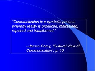 “Communication is a symbolic process
whereby reality is produced, maintained,
repaired and transformed.”



        --James Carey, “Cultural View of
        Communication”, p. 10
 