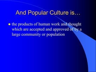 And Popular Culture is…
   the products of human work and thought
    which are accepted and approved of by a
    large community or population
 