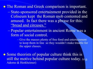    The Roman and Greek comparison is important.
    – State-sponsored entertainment provided in the
      Coliseum kept the Roman mob contented and
      amused. In fact there was a phrase for this:
      “bread and circuses.”
    – Popular entertainment in ancient Rome was a
      form of social control.
           – Give the masses plenty of free food and entertainment
             to keep them in line so they wouldn‟t make trouble for
             the upper classes.

   Some theorists of popular culture think this is
    still the motive behind popular culture today. (e.g.
    Adorno & Horkheimer)
 