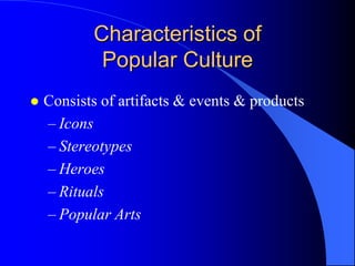 Characteristics of
            Popular Culture
   Consists of artifacts & events & products
    – Icons
    – Stereotypes
    – Heroes
    – Rituals
    – Popular Arts
 
