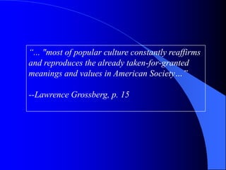 “... "most of popular culture constantly reaffirms
and reproduces the already taken-for-granted
meanings and values in American Society…”

--Lawrence Grossberg, p. 15
 