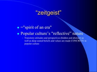 “zeitgeist”

   ="spirit of an era"
   Popular culture‟s "reflective” nature
    – Transitory attitudes and perspectives (hidden and abstract) as
      well as deep seated beliefs and values are made CONCRETE in
      popular culture
 