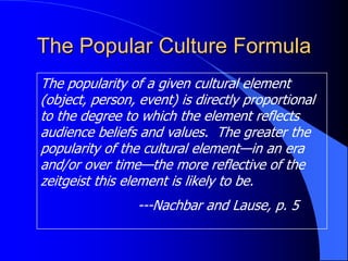 The Popular Culture Formula
The popularity of a given cultural element
(object, person, event) is directly proportional
to the degree to which the element reflects
audience beliefs and values. The greater the
popularity of the cultural element—in an era
and/or over time—the more reflective of the
zeitgeist this element is likely to be.
                 ---Nachbar and Lause, p. 5
 