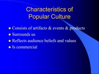 Characteristics of
          Popular Culture
 Consists of artifacts & events & products
 Surrounds us
 Reflects audience beliefs and values
 Is commercial
 