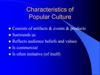 Characteristics of
          Popular Culture
 Consists of artifacts & events & products
 Surrounds us
 Reflects audience beliefs and values
 Is commercial
 Is often imitative (of itself)
 