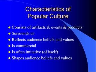 Characteristics of
          Popular Culture
 Consists of artifacts & events & products
 Surrounds us
 Reflects audience beliefs and values
 Is commercial
 Is often imitative (of itself)
 Shapes audience beliefs and values
 