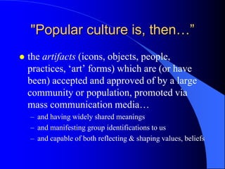 "Popular culture is, then…”
   the artifacts (icons, objects, people,
    practices, „art‟ forms) which are (or have
    been) accepted and approved of by a large
    community or population, promoted via
    mass communication media…
    – and having widely shared meanings
    – and manifesting group identifications to us
    – and capable of both reflecting & shaping values, beliefs
 