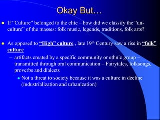 Okay But…
   If “Culture” belonged to the elite – how did we classify the “un-
    culture” of the masses: folk music, legends, traditions, folk arts?

   As opposed to “High” culture , late 19th Century saw a rise in “folk”
    culture
     – artifacts created by a specific community or ethnic group –
       transmitted through oral communication – Fairytales, folksongs,
       proverbs and dialects
          Not a threat to society because it was a culture in decline
           (industrialization and urbanization)
 