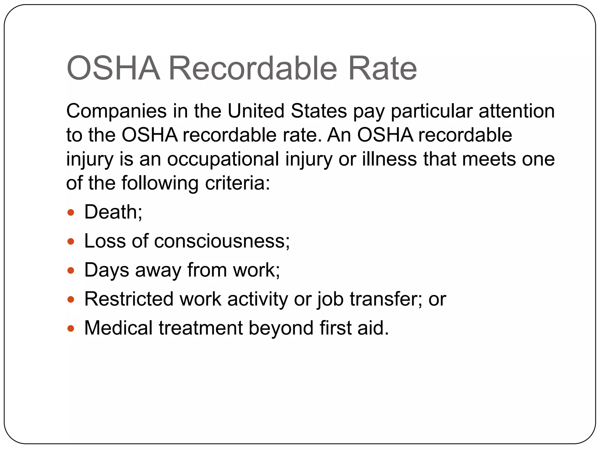 OSHA Recordable Rate
Companies in the United States pay particular attention
to the OSHA recordable rate. An OSHA recordable
injury is an occupational injury or illness that meets one
of the following criteria:
 Death;
 Loss of consciousness;
 Days away from work;
 Restricted work activity or job transfer; or
 Medical treatment beyond first aid.
 
