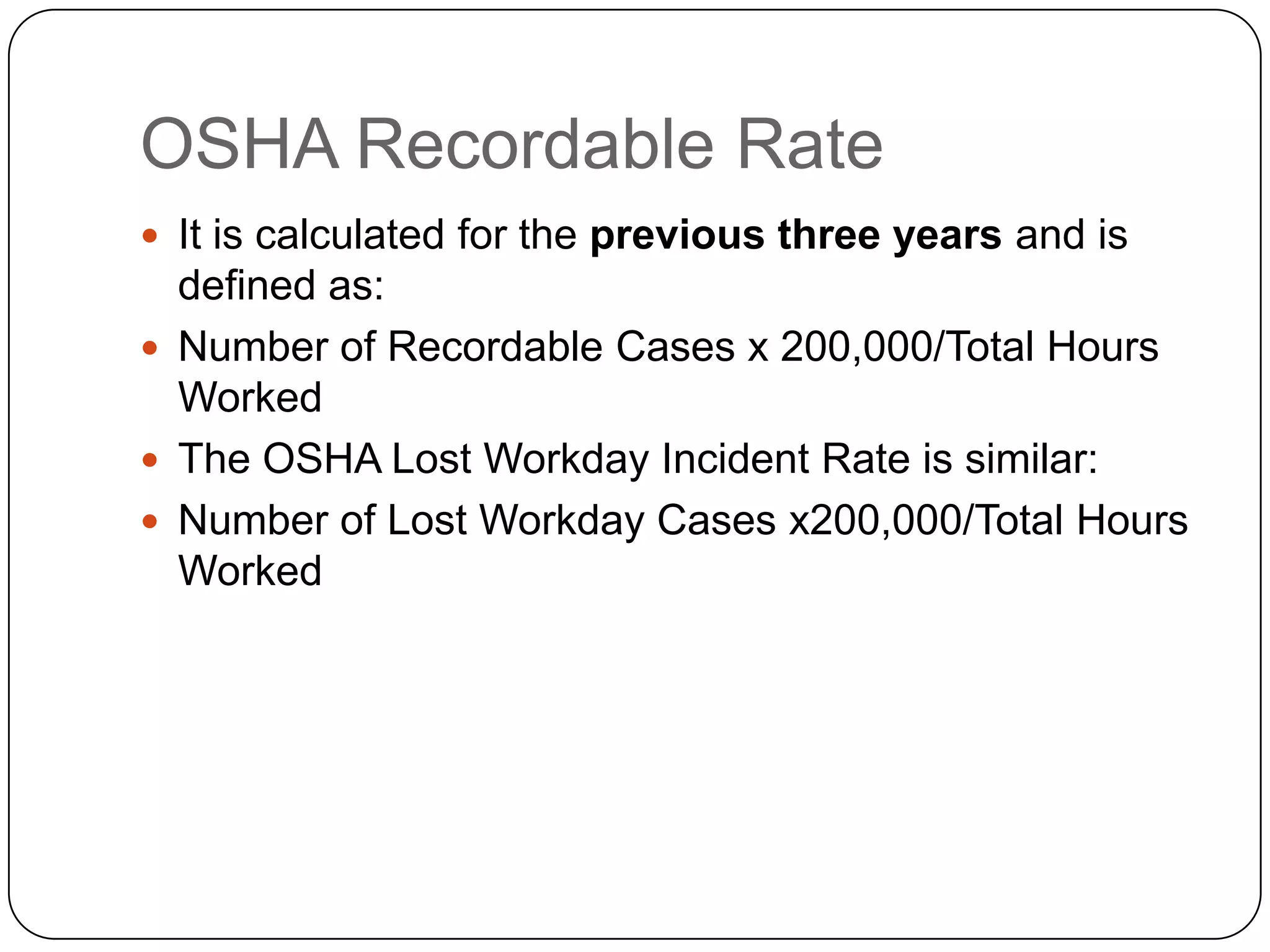 OSHA Recordable Rate
 It is calculated for the previous three years and is
defined as:
 Number of Recordable Cases x 200,000/Total Hours
Worked
 The OSHA Lost Workday Incident Rate is similar:
 Number of Lost Workday Cases x200,000/Total Hours
Worked
 