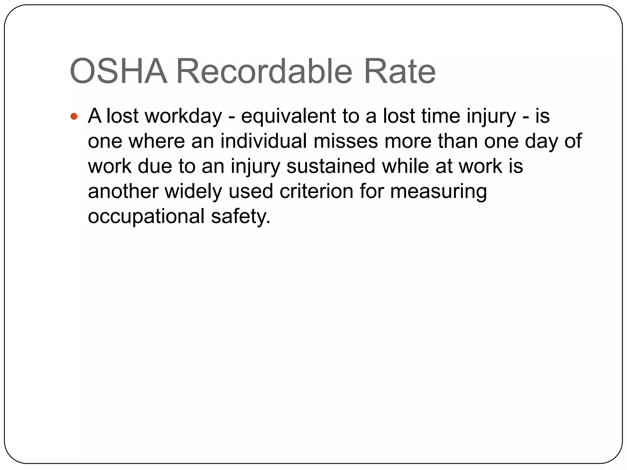 OSHA Recordable Rate
 A lost workday - equivalent to a lost time injury - is
one where an individual misses more than one day of
work due to an injury sustained while at work is
another widely used criterion for measuring
occupational safety.
 