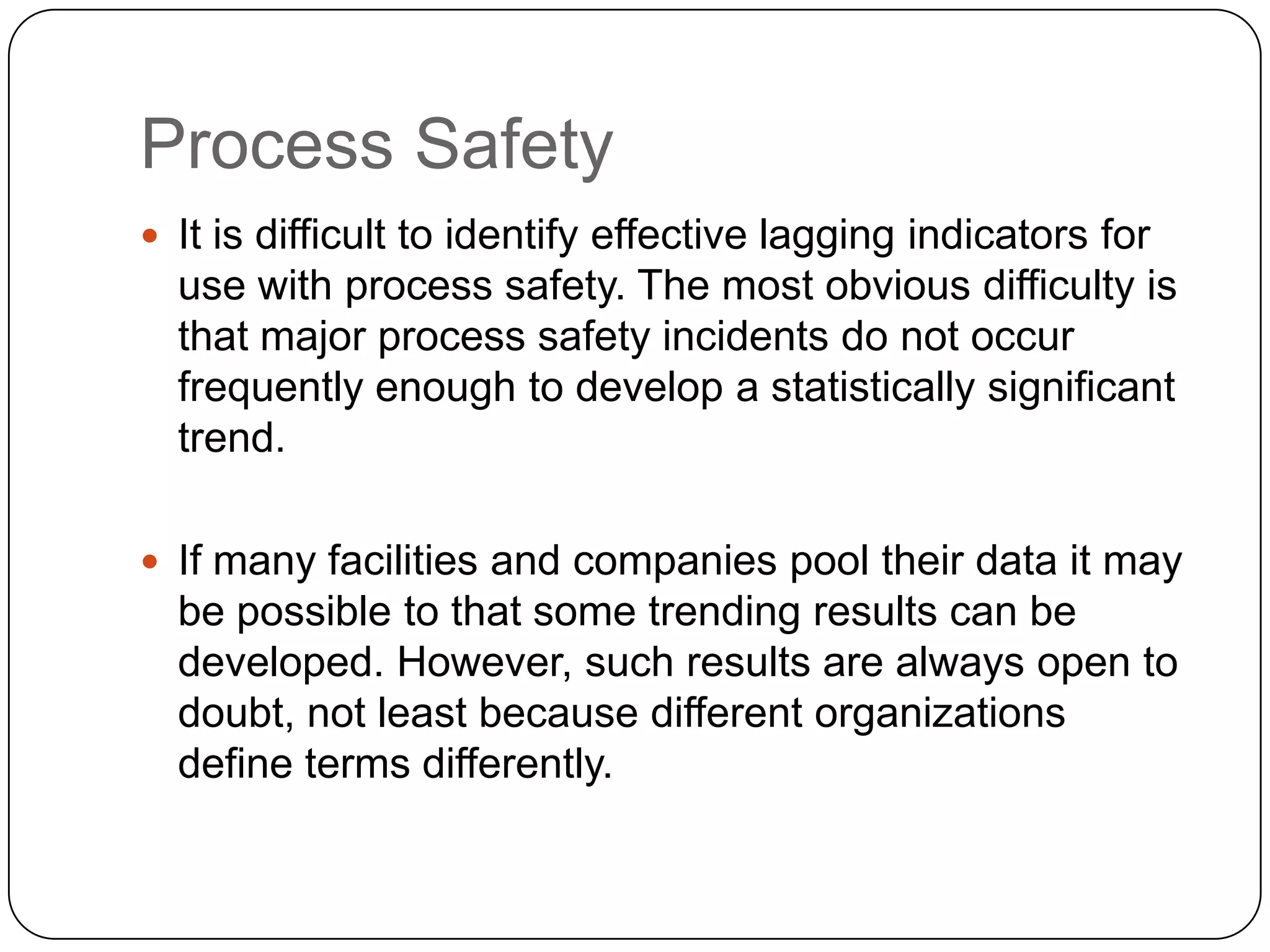Process Safety
 It is difficult to identify effective lagging indicators for
use with process safety. The most obvious difficulty is
that major process safety incidents do not occur
frequently enough to develop a statistically significant
trend.
 If many facilities and companies pool their data it may
be possible to that some trending results can be
developed. However, such results are always open to
doubt, not least because different organizations
define terms differently.
 