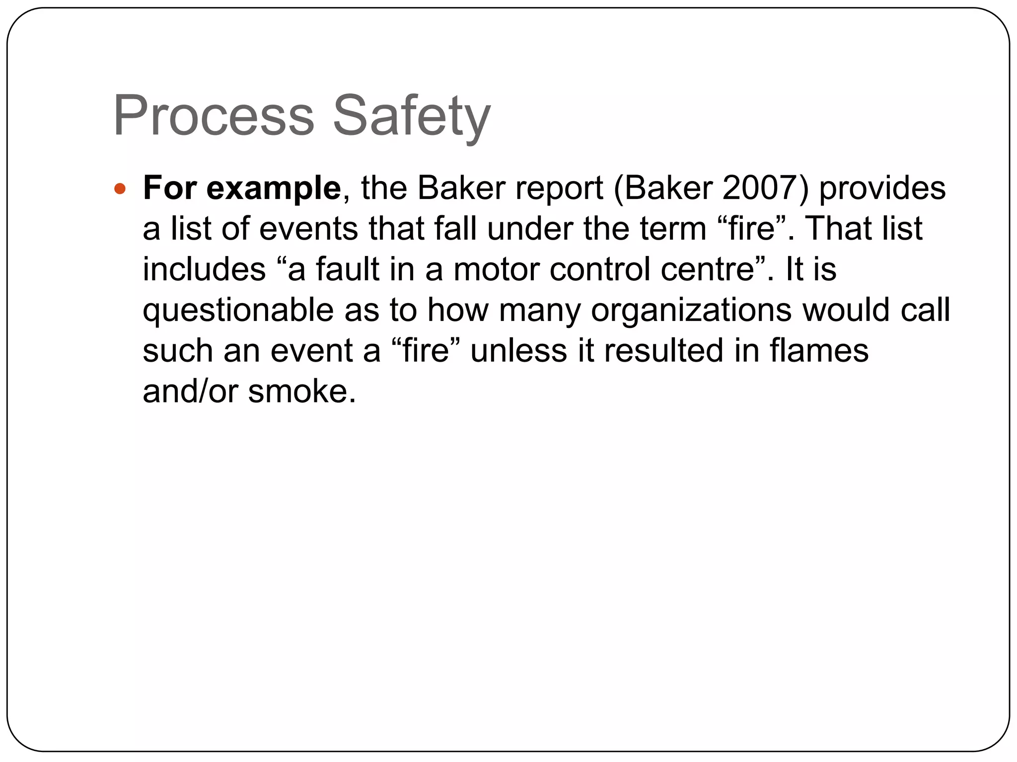 Process Safety
 For example, the Baker report (Baker 2007) provides
a list of events that fall under the term “fire”. That list
includes “a fault in a motor control centre”. It is
questionable as to how many organizations would call
such an event a “fire” unless it resulted in flames
and/or smoke.
 