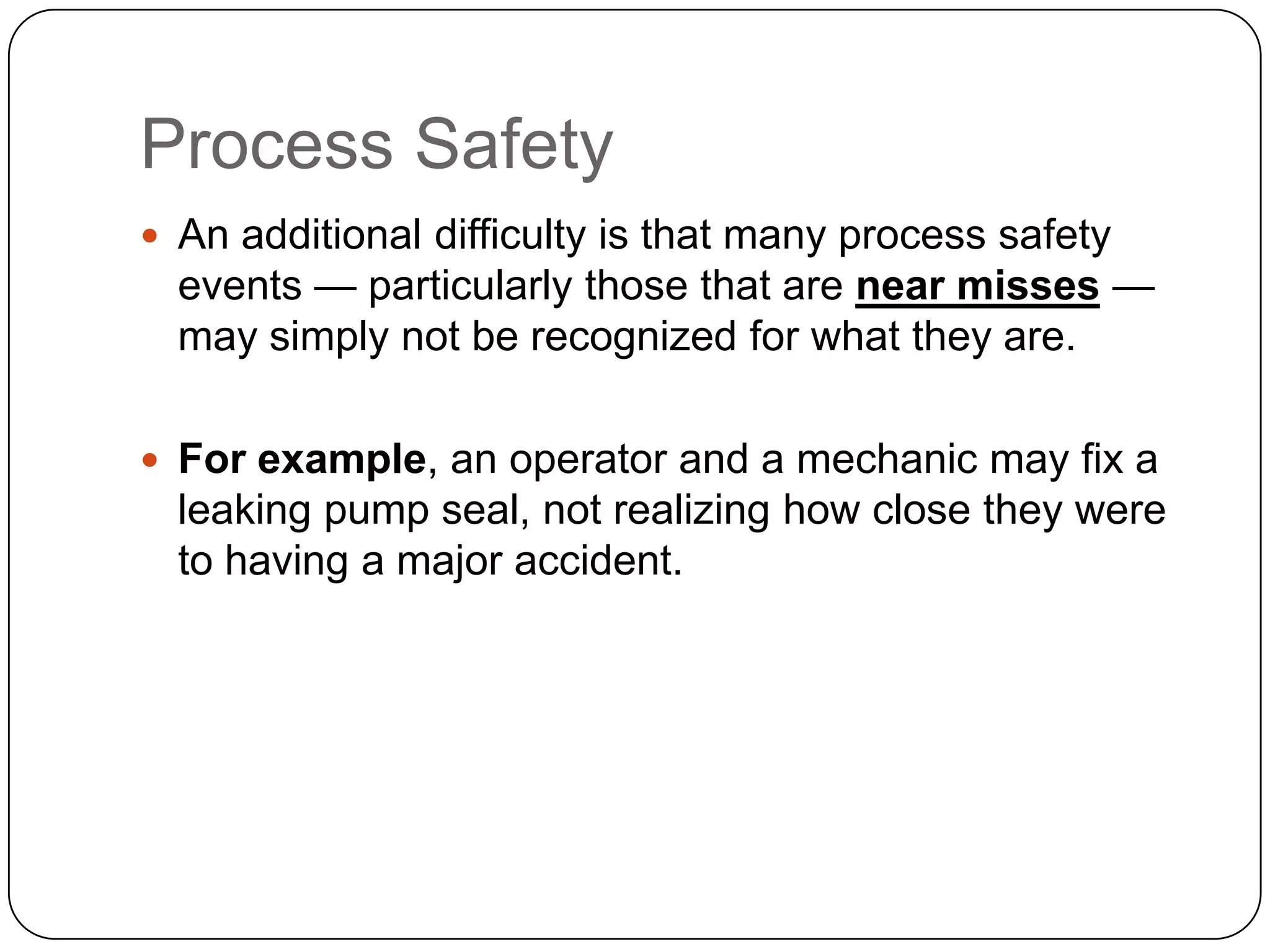 Process Safety
 An additional difficulty is that many process safety
events — particularly those that are near misses —
may simply not be recognized for what they are.
 For example, an operator and a mechanic may fix a
leaking pump seal, not realizing how close they were
to having a major accident.
 