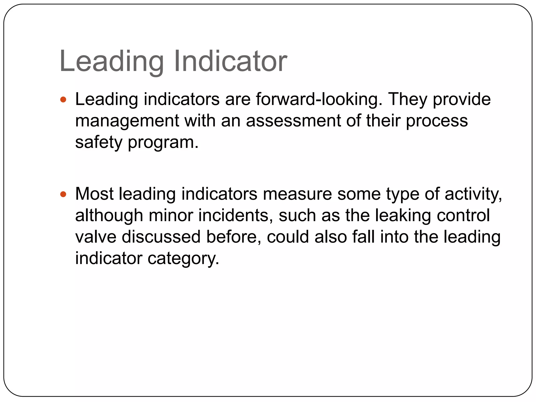 Leading Indicator
 Leading indicators are forward-looking. They provide
management with an assessment of their process
safety program.
 Most leading indicators measure some type of activity,
although minor incidents, such as the leaking control
valve discussed before, could also fall into the leading
indicator category.
 