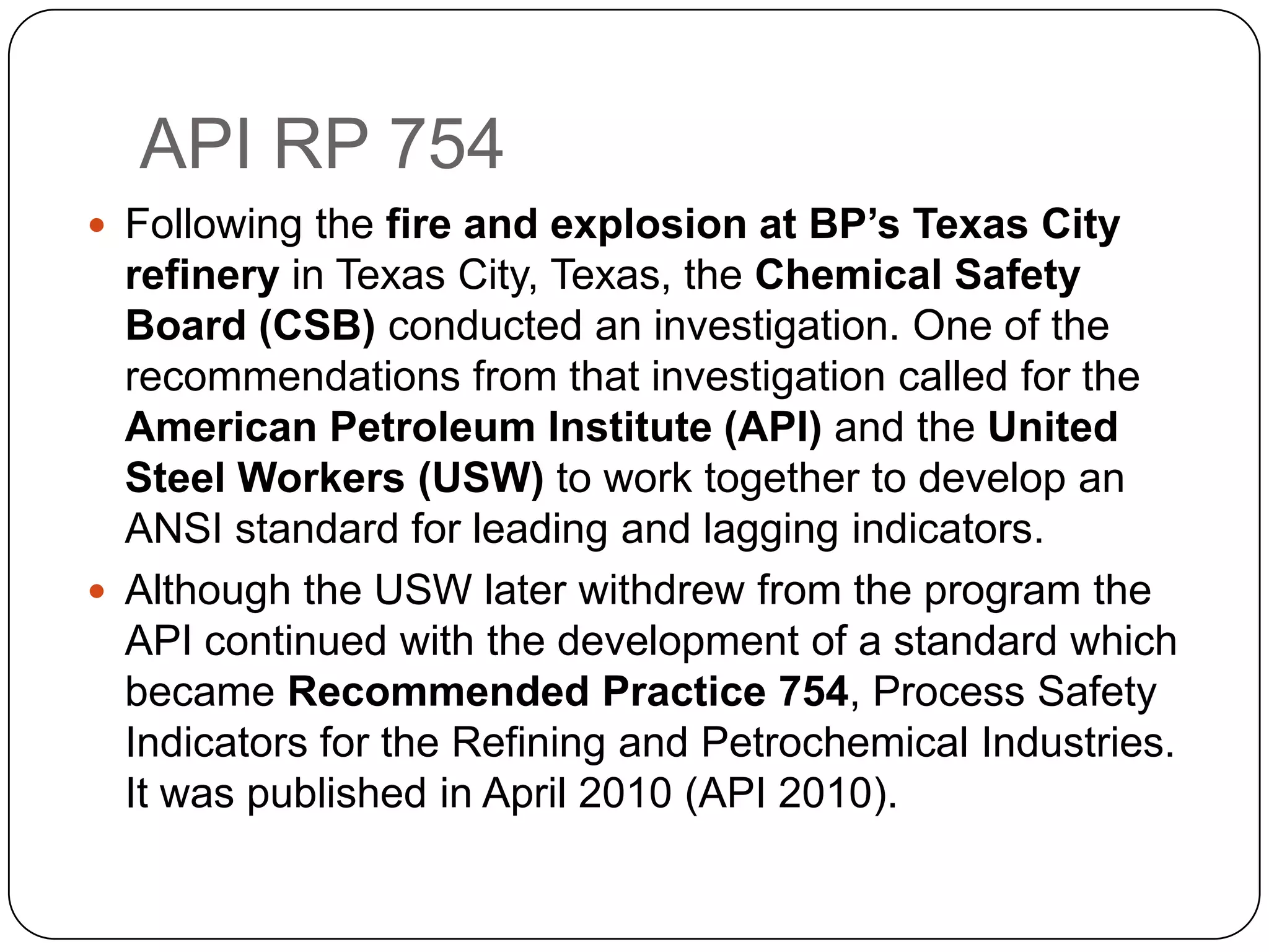 API RP 754
 Following the fire and explosion at BP’s Texas City
refinery in Texas City, Texas, the Chemical Safety
Board (CSB) conducted an investigation. One of the
recommendations from that investigation called for the
American Petroleum Institute (API) and the United
Steel Workers (USW) to work together to develop an
ANSI standard for leading and lagging indicators.
 Although the USW later withdrew from the program the
API continued with the development of a standard which
became Recommended Practice 754, Process Safety
Indicators for the Refining and Petrochemical Industries.
It was published in April 2010 (API 2010).
 
