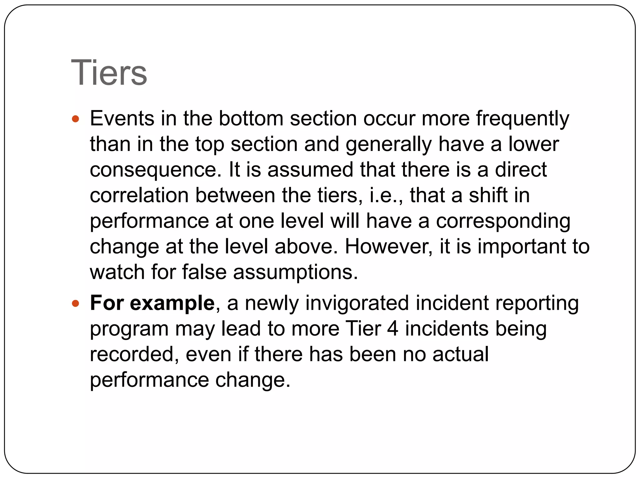 Tiers
 Events in the bottom section occur more frequently
than in the top section and generally have a lower
consequence. It is assumed that there is a direct
correlation between the tiers, i.e., that a shift in
performance at one level will have a corresponding
change at the level above. However, it is important to
watch for false assumptions.
 For example, a newly invigorated incident reporting
program may lead to more Tier 4 incidents being
recorded, even if there has been no actual
performance change.
 