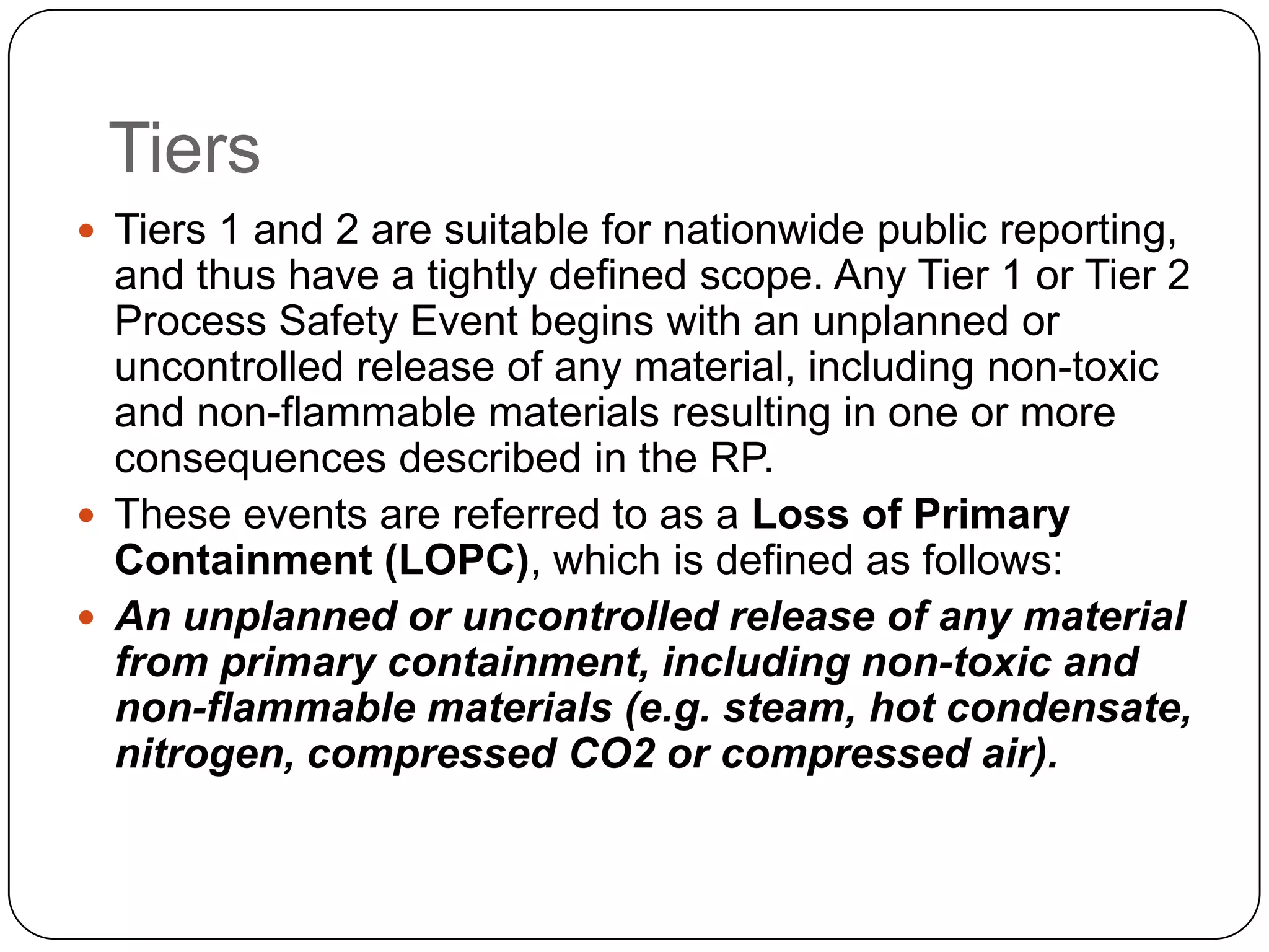 Tiers
 Tiers 1 and 2 are suitable for nationwide public reporting,
and thus have a tightly defined scope. Any Tier 1 or Tier 2
Process Safety Event begins with an unplanned or
uncontrolled release of any material, including non-toxic
and non-flammable materials resulting in one or more
consequences described in the RP.
 These events are referred to as a Loss of Primary
Containment (LOPC), which is defined as follows:
 An unplanned or uncontrolled release of any material
from primary containment, including non-toxic and
non-flammable materials (e.g. steam, hot condensate,
nitrogen, compressed CO2 or compressed air).
 