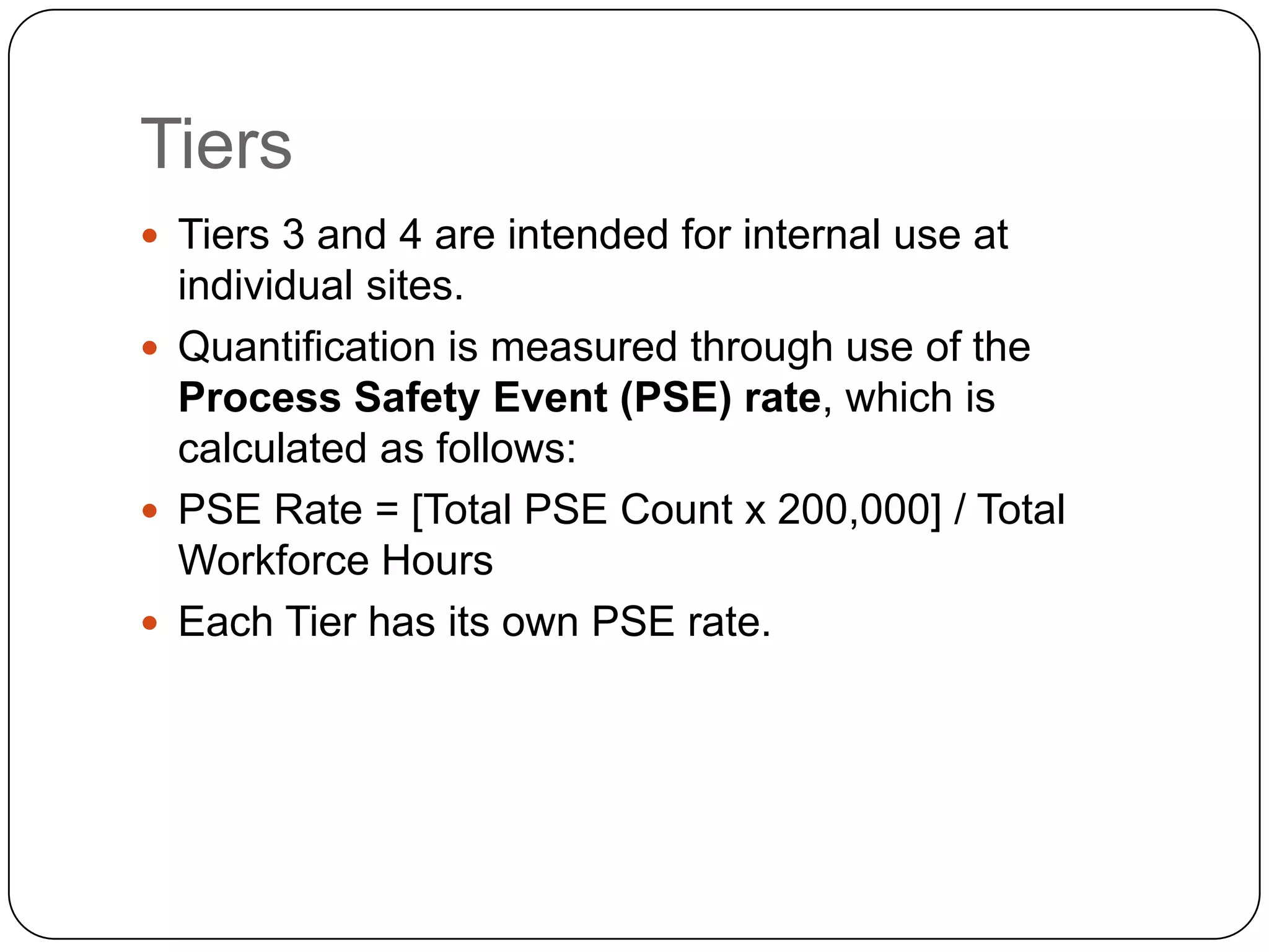 Tiers
 Tiers 3 and 4 are intended for internal use at
individual sites.
 Quantification is measured through use of the
Process Safety Event (PSE) rate, which is
calculated as follows:
 PSE Rate = [Total PSE Count x 200,000] / Total
Workforce Hours
 Each Tier has its own PSE rate.
 