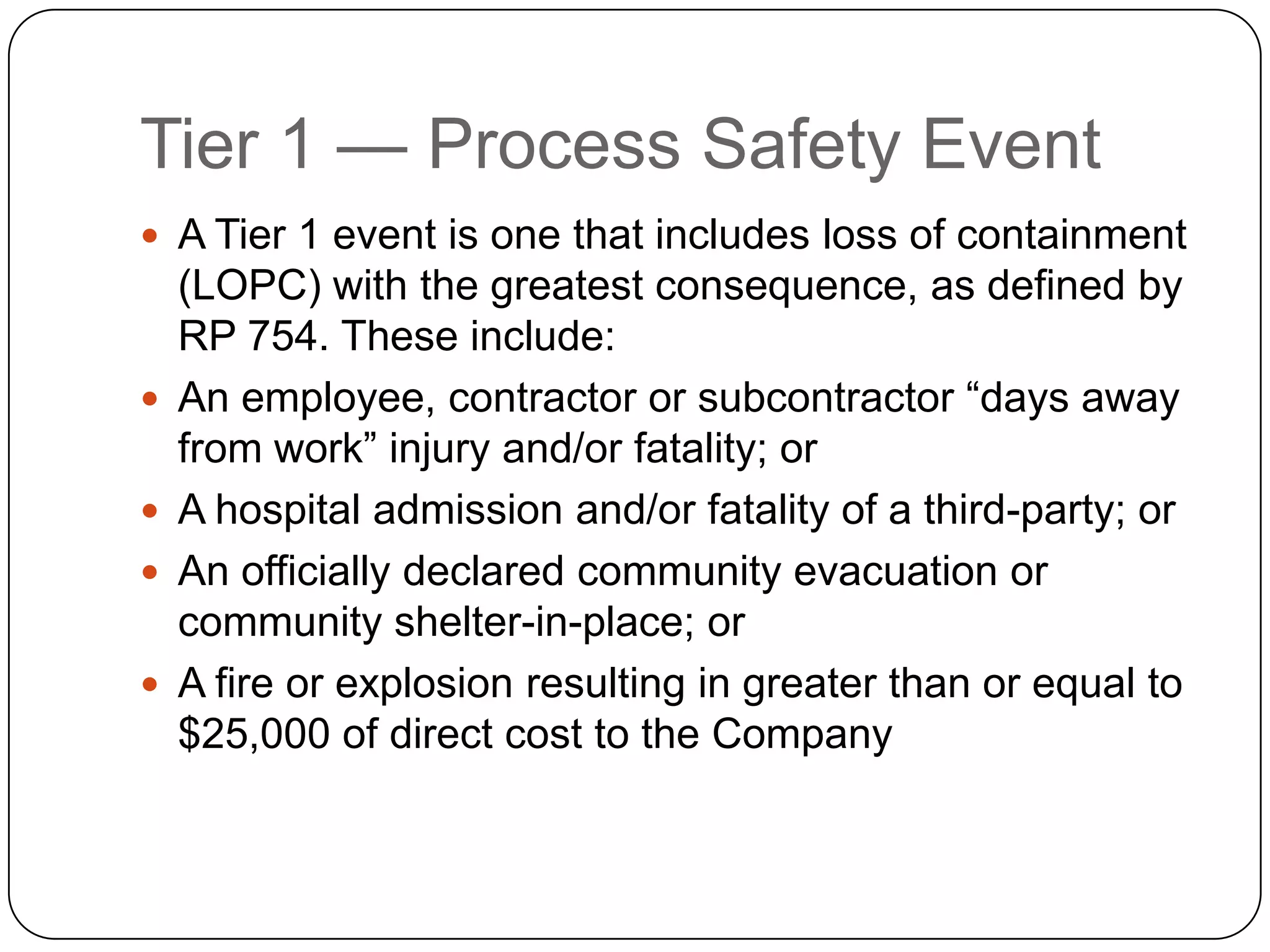 Tier 1 — Process Safety Event
 A Tier 1 event is one that includes loss of containment
(LOPC) with the greatest consequence, as defined by
RP 754. These include:
 An employee, contractor or subcontractor “days away
from work” injury and/or fatality; or
 A hospital admission and/or fatality of a third-party; or
 An officially declared community evacuation or
community shelter-in-place; or
 A fire or explosion resulting in greater than or equal to
$25,000 of direct cost to the Company
 