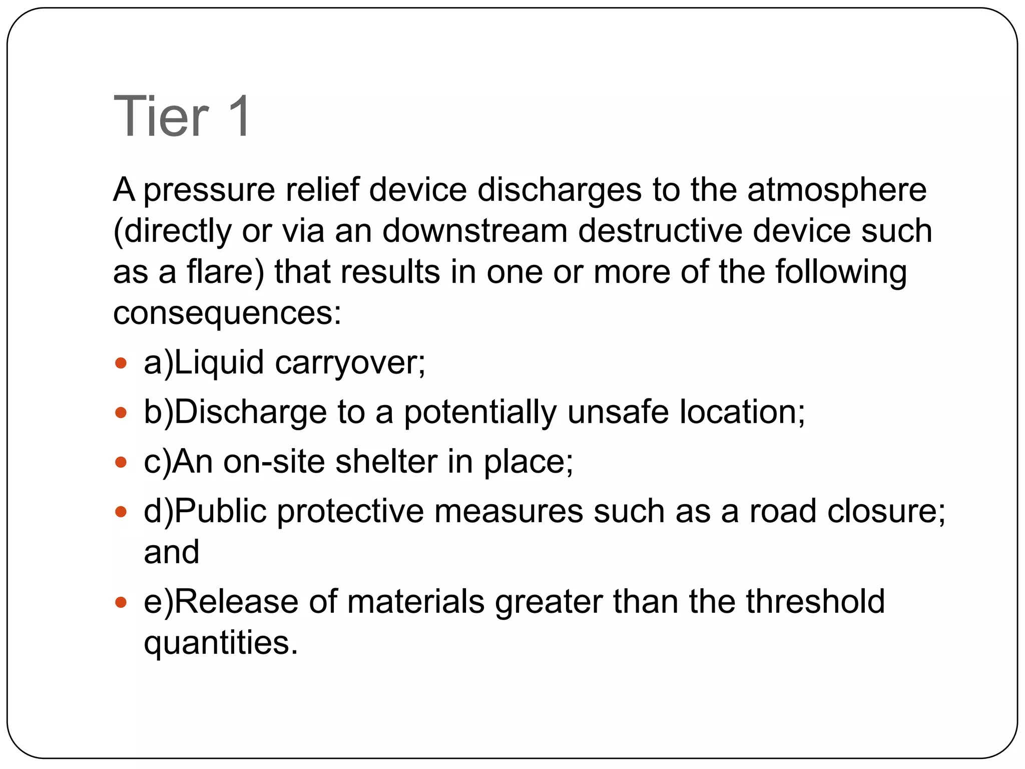 Tier 1
A pressure relief device discharges to the atmosphere
(directly or via an downstream destructive device such
as a flare) that results in one or more of the following
consequences:
 a)Liquid carryover;
 b)Discharge to a potentially unsafe location;
 c)An on-site shelter in place;
 d)Public protective measures such as a road closure;
and
 e)Release of materials greater than the threshold
quantities.
 