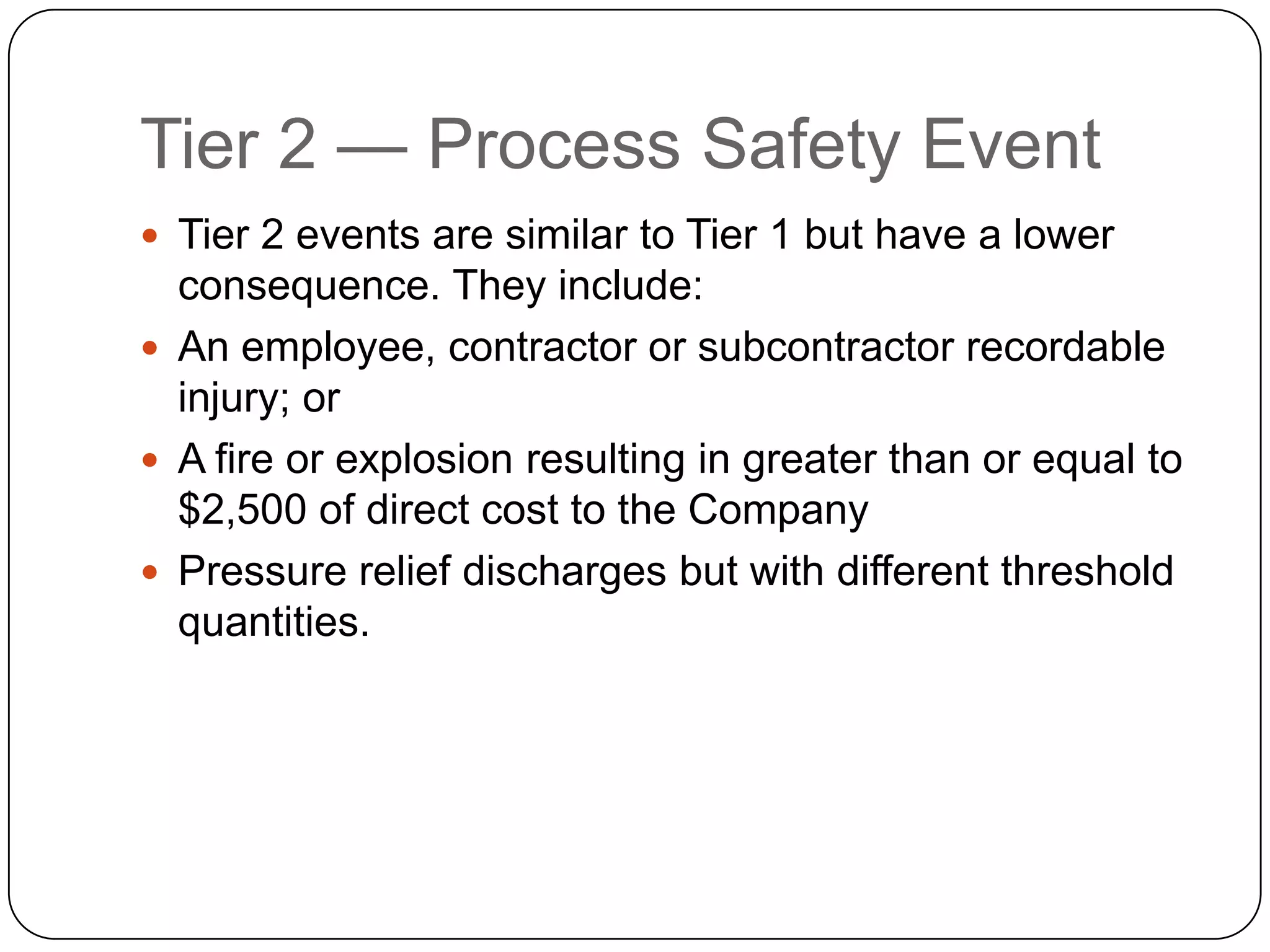 Tier 2 — Process Safety Event
 Tier 2 events are similar to Tier 1 but have a lower
consequence. They include:
 An employee, contractor or subcontractor recordable
injury; or
 A fire or explosion resulting in greater than or equal to
$2,500 of direct cost to the Company
 Pressure relief discharges but with different threshold
quantities.
 