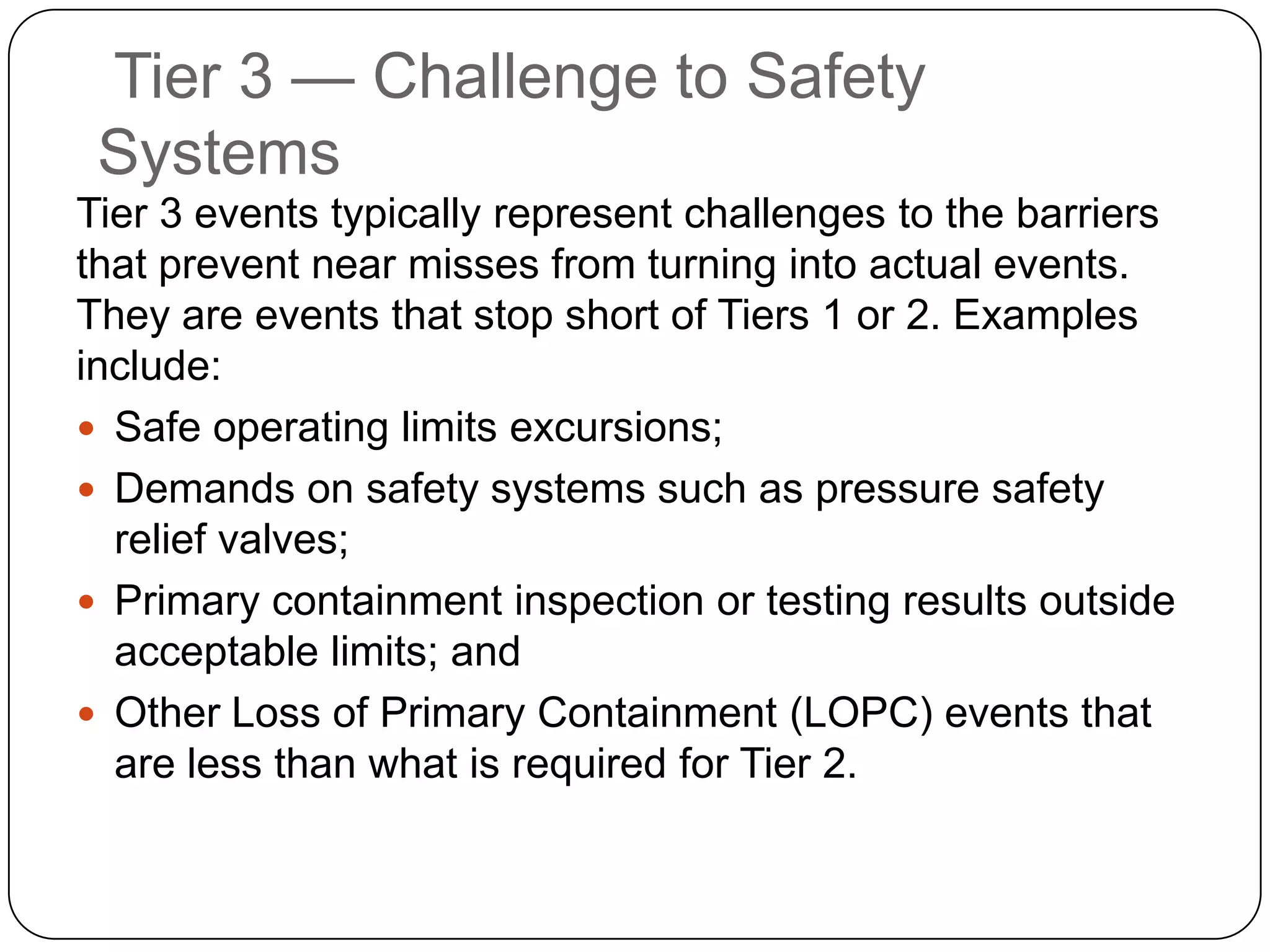 Tier 3 — Challenge to Safety
Systems
Tier 3 events typically represent challenges to the barriers
that prevent near misses from turning into actual events.
They are events that stop short of Tiers 1 or 2. Examples
include:
 Safe operating limits excursions;
 Demands on safety systems such as pressure safety
relief valves;
 Primary containment inspection or testing results outside
acceptable limits; and
 Other Loss of Primary Containment (LOPC) events that
are less than what is required for Tier 2.
 