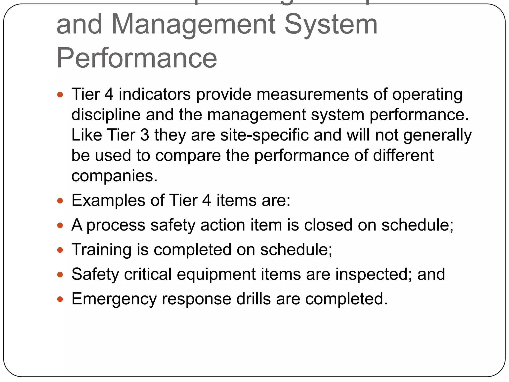 and Management System
Performance
 Tier 4 indicators provide measurements of operating
discipline and the management system performance.
Like Tier 3 they are site-specific and will not generally
be used to compare the performance of different
companies.
 Examples of Tier 4 items are:
 A process safety action item is closed on schedule;
 Training is completed on schedule;
 Safety critical equipment items are inspected; and
 Emergency response drills are completed.
 