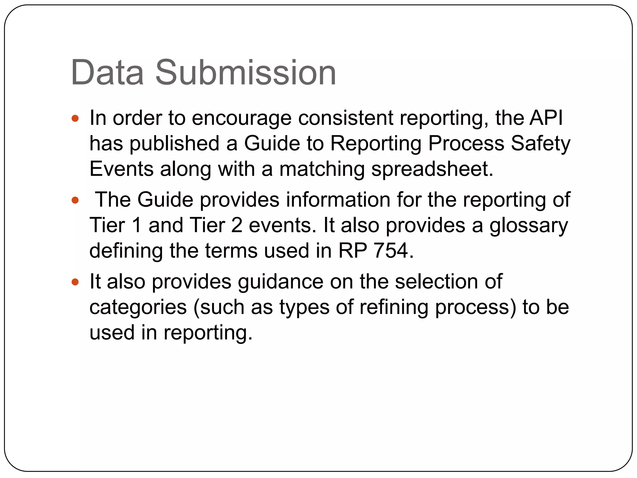 Data Submission
 In order to encourage consistent reporting, the API
has published a Guide to Reporting Process Safety
Events along with a matching spreadsheet.
 The Guide provides information for the reporting of
Tier 1 and Tier 2 events. It also provides a glossary
defining the terms used in RP 754.
 It also provides guidance on the selection of
categories (such as types of refining process) to be
used in reporting.
 