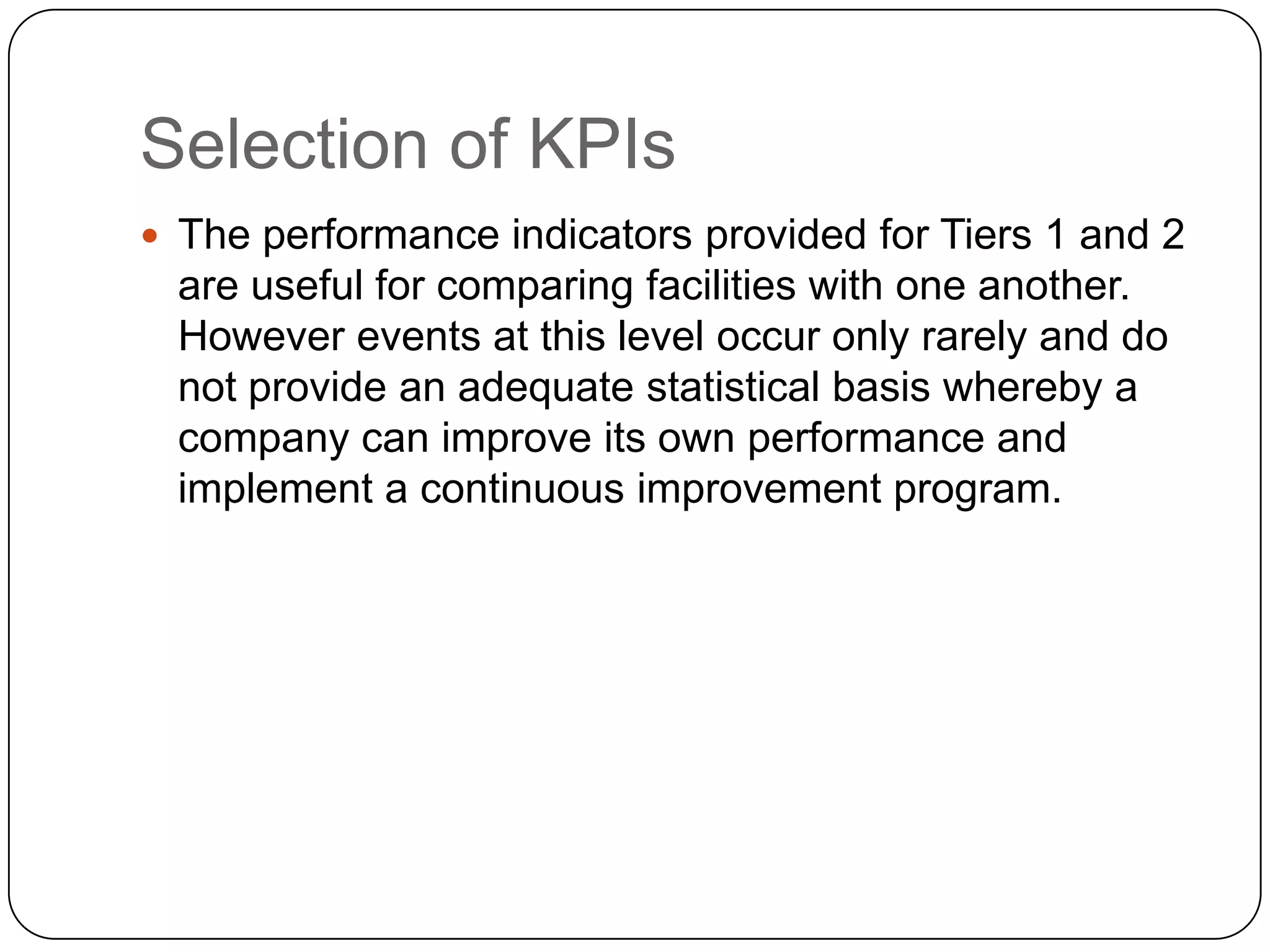 Selection of KPIs
 The performance indicators provided for Tiers 1 and 2
are useful for comparing facilities with one another.
However events at this level occur only rarely and do
not provide an adequate statistical basis whereby a
company can improve its own performance and
implement a continuous improvement program.
 