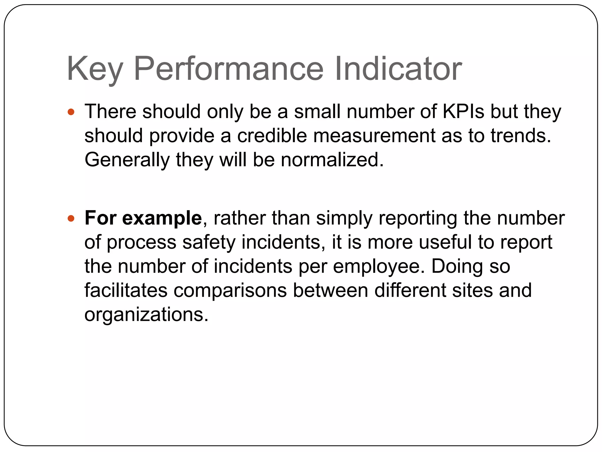 Key Performance Indicator
 There should only be a small number of KPIs but they
should provide a credible measurement as to trends.
Generally they will be normalized.
 For example, rather than simply reporting the number
of process safety incidents, it is more useful to report
the number of incidents per employee. Doing so
facilitates comparisons between different sites and
organizations.
 