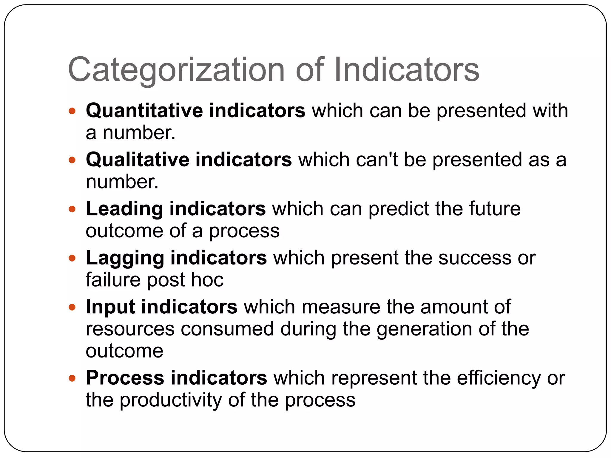 Categorization of Indicators
 Quantitative indicators which can be presented with
a number.
 Qualitative indicators which can't be presented as a
number.
 Leading indicators which can predict the future
outcome of a process
 Lagging indicators which present the success or
failure post hoc
 Input indicators which measure the amount of
resources consumed during the generation of the
outcome
 Process indicators which represent the efficiency or
the productivity of the process
 