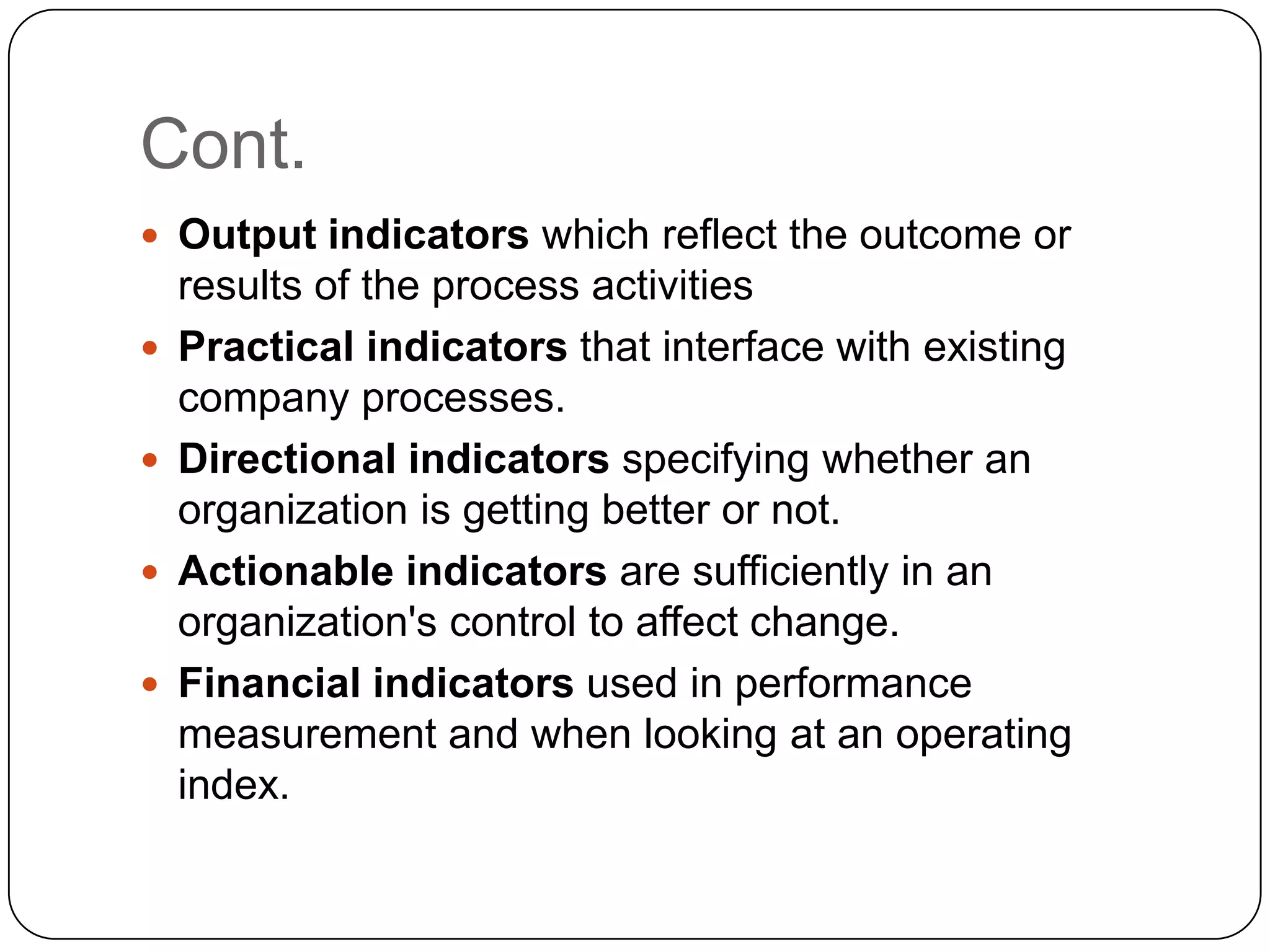 Cont.
 Output indicators which reflect the outcome or
results of the process activities
 Practical indicators that interface with existing
company processes.
 Directional indicators specifying whether an
organization is getting better or not.
 Actionable indicators are sufficiently in an
organization's control to affect change.
 Financial indicators used in performance
measurement and when looking at an operating
index.
 