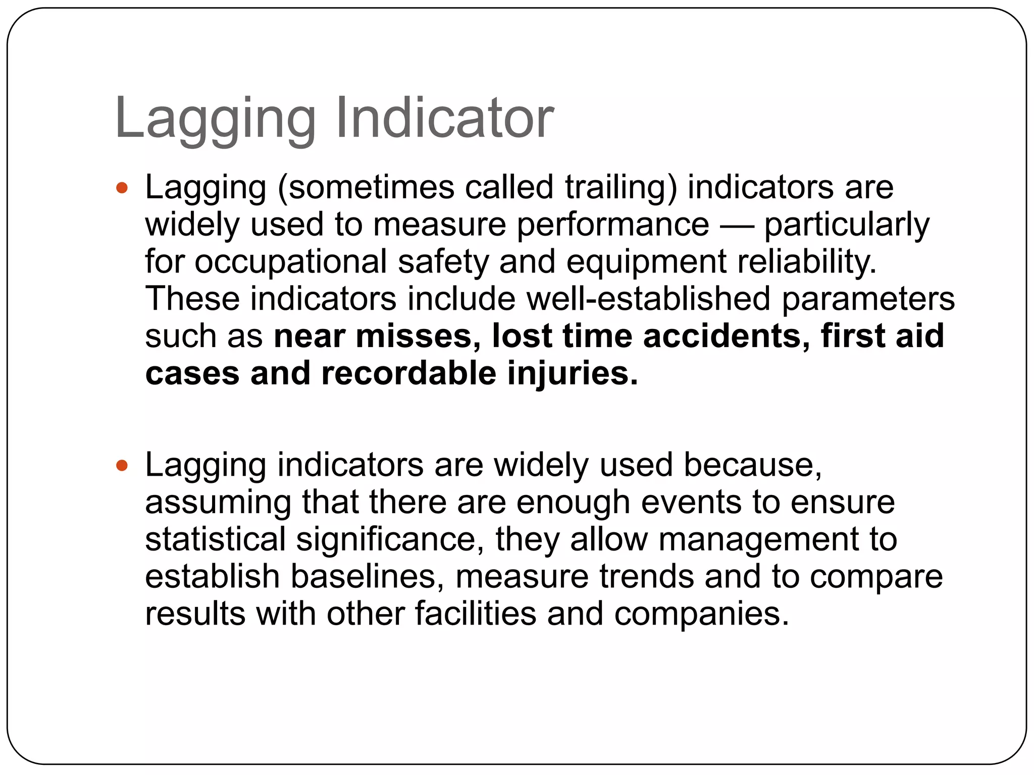 Lagging Indicator
 Lagging (sometimes called trailing) indicators are
widely used to measure performance — particularly
for occupational safety and equipment reliability.
These indicators include well-established parameters
such as near misses, lost time accidents, first aid
cases and recordable injuries.
 Lagging indicators are widely used because,
assuming that there are enough events to ensure
statistical significance, they allow management to
establish baselines, measure trends and to compare
results with other facilities and companies.
 
