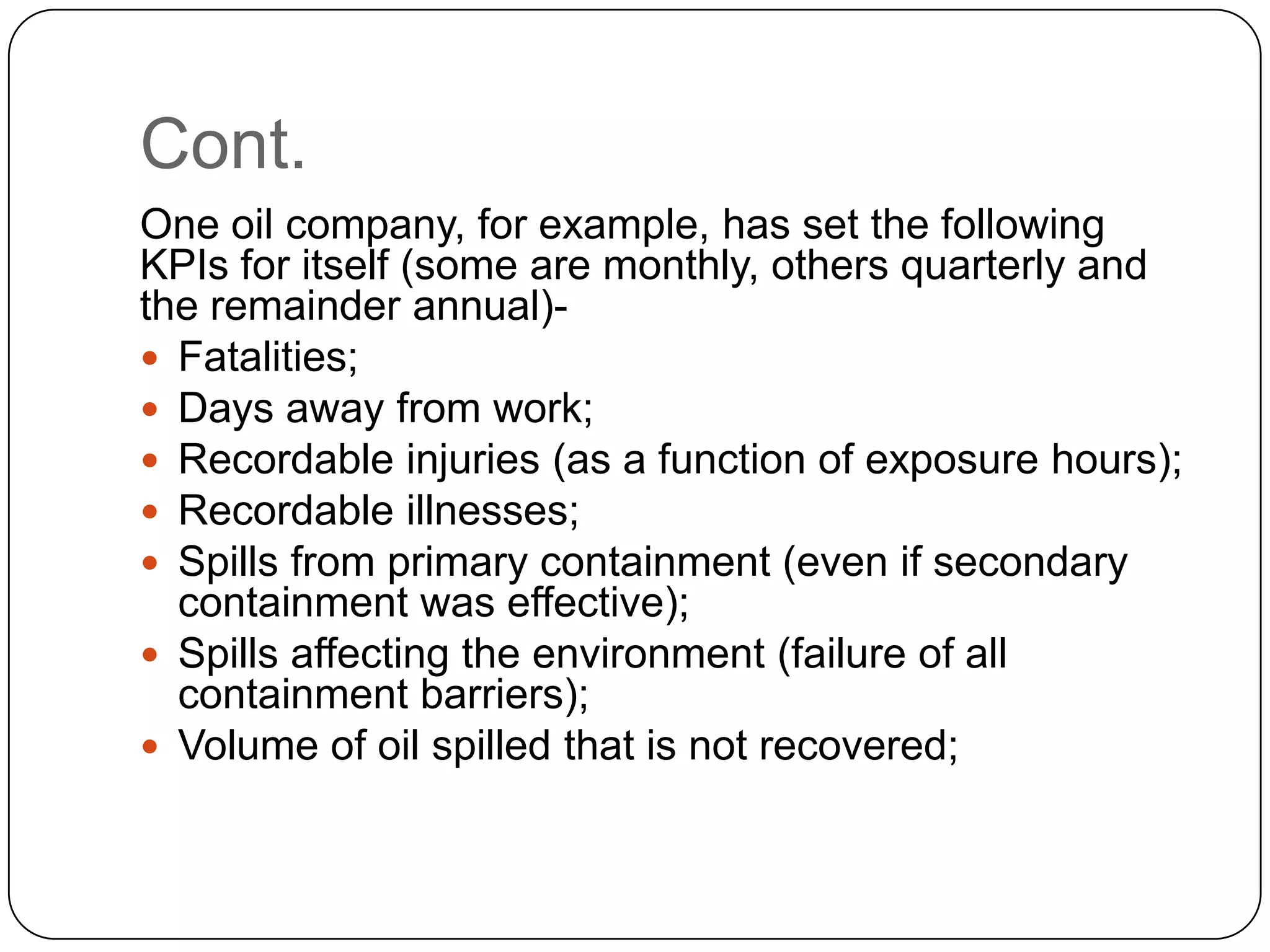 Cont.
One oil company, for example, has set the following
KPIs for itself (some are monthly, others quarterly and
the remainder annual)-
 Fatalities;
 Days away from work;
 Recordable injuries (as a function of exposure hours);
 Recordable illnesses;
 Spills from primary containment (even if secondary
containment was effective);
 Spills affecting the environment (failure of all
containment barriers);
 Volume of oil spilled that is not recovered;
 