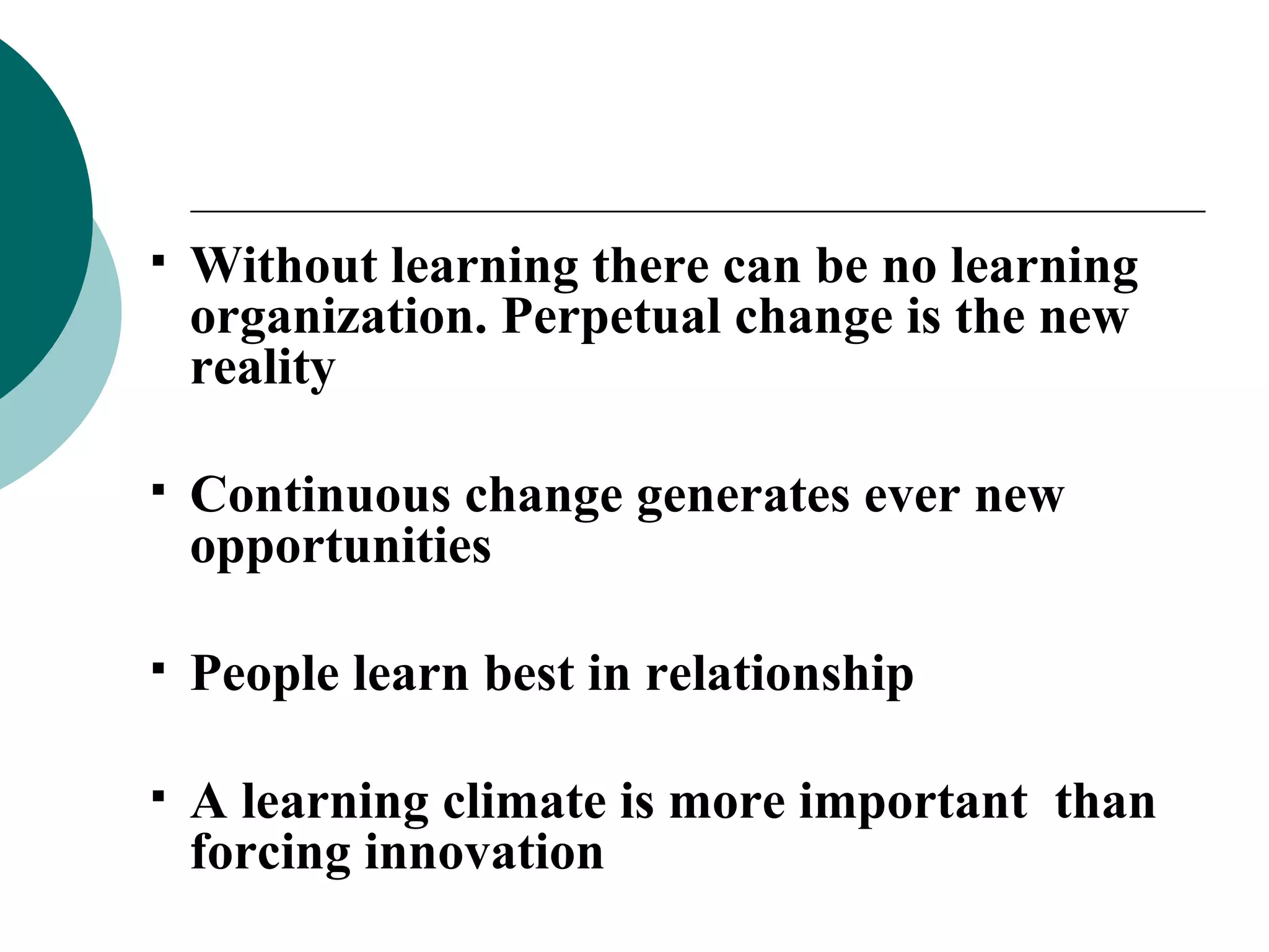 Without learning there can be no learning organization. Perpetual change is the new reality Continuous change generates ever new opportunities People learn best in relationship A learning climate is more important  than forcing innovation 