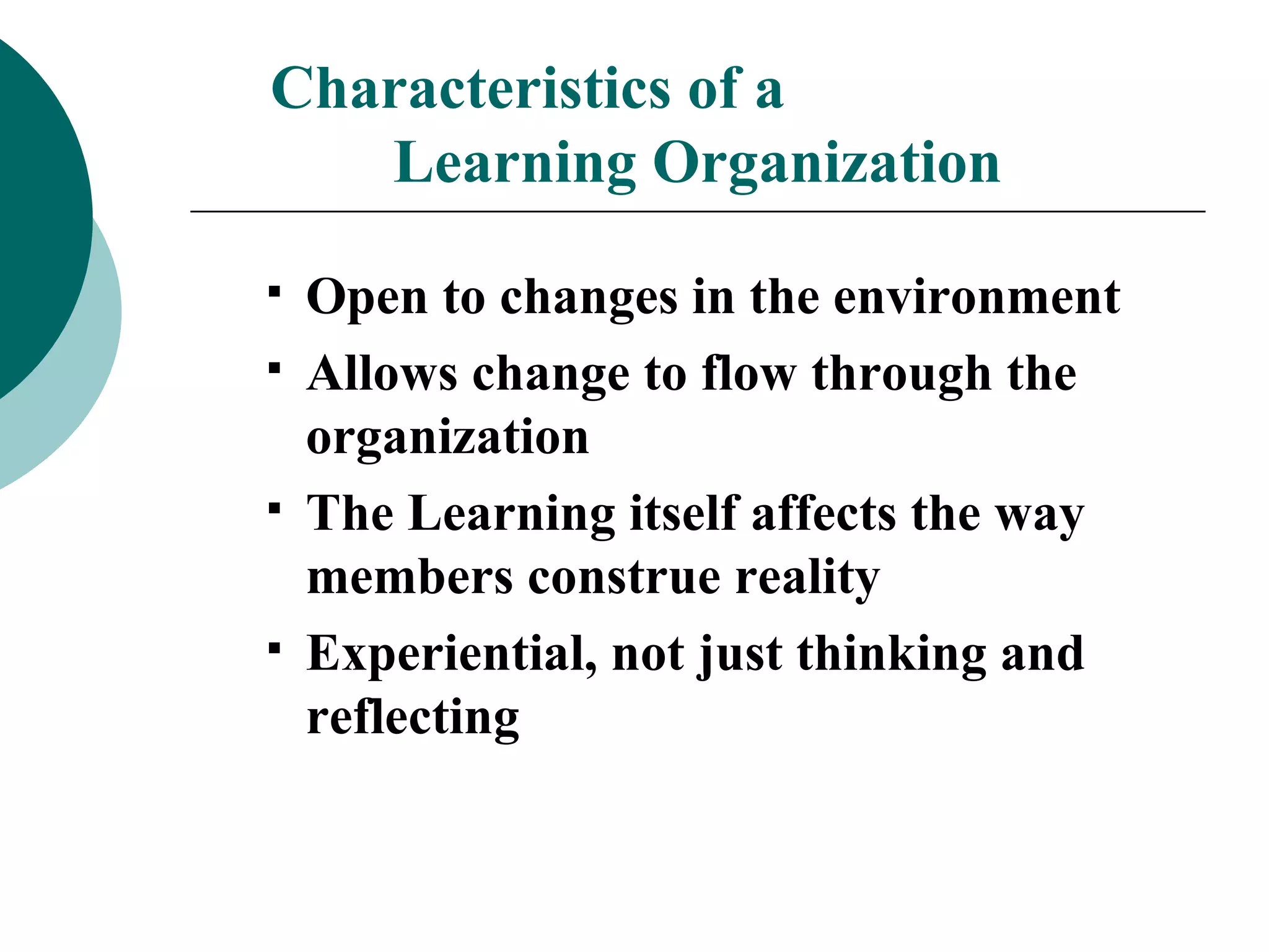 Characteristics of a  Learning Organization Open to changes in the environment Allows change to flow through the organization The Learning itself affects the way members construe reality Experiential, not just thinking and reflecting 