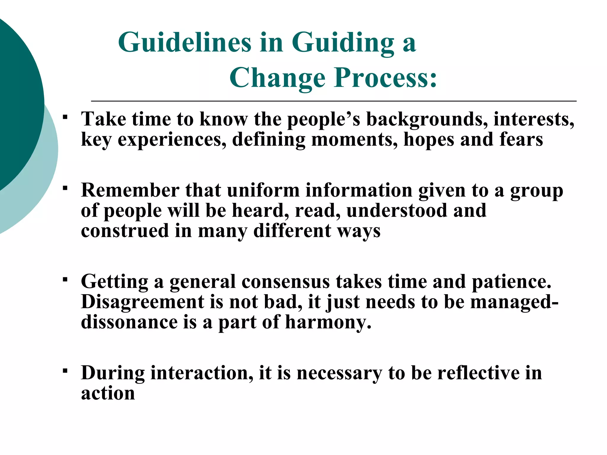 Guidelines in Guiding a  Change Process: Take time to know the people’s backgrounds, interests, key experiences, defining moments, hopes and fears Remember that uniform information given to a group of people will be heard, read, understood and construed in many different ways Getting a general consensus takes time and patience.  Disagreement is not bad, it just needs to be managed-dissonance is a part of harmony. During interaction, it is necessary to be reflective in action 