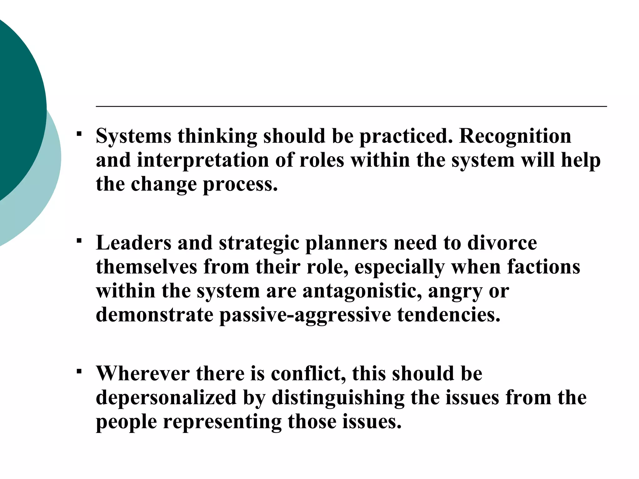 Systems thinking should be practiced. Recognition and interpretation of roles within the system will help the change process. Leaders and strategic planners need to divorce themselves from their role, especially when factions within the system are antagonistic, angry or demonstrate passive-aggressive tendencies. Wherever there is conflict, this should be depersonalized by distinguishing the issues from the people representing those issues. 