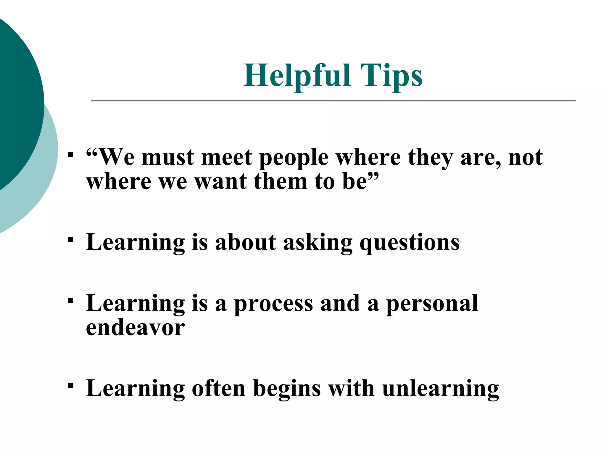 Helpful Tips “ We must meet people where they are, not where we want them to be” Learning is about asking questions Learning is a process and a personal endeavor Learning often begins with unlearning 
