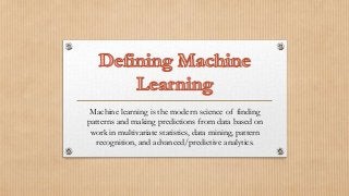 Machine learning is the modern science of finding
patterns and making predictions from data based on
work in multivariate statistics, data mining, pattern
recognition, and advanced/predictive analytics.
 
