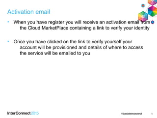 Activation email
• When you have register you will receive an activation email from
the Cloud MarketPlace containing a link to verify your identity
• Once you have clicked on the link to verify yourself your
account will be provisioned and details of where to access
the service will be emailed to you
12
 