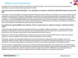 Notices and Disclaimers
Copyright © 2015 by International Business Machines Corporation (IBM). No part of this document may be reproduced or
transmitted in any form without written permission from IBM.
U.S. Government Users Restricted Rights - Use, duplication or disclosure restricted by GSA ADP Schedule Contract with
IBM.
Information in these presentations (including information relating to products that have not yet been announced by IBM) has been
reviewed for accuracy as of the date of initial publication and could include unintentional technical or typographical errors. IBM
shall have no responsibility to update this information. THIS document is distributed "AS IS" without any warranty, either express
or implied. In no event shall IBM be liable for any damage arising from the use of this information, including but not limited to,
loss of data, business interruption, loss of profit or loss of opportunity. IBM products and services are warranted according to the
terms and conditions of the agreements under which they are provided.
Any statements regarding IBM's future direction, intent or product plans are subject to change or withdrawal without
notice.
Performance data contained herein was generally obtained in a controlled, isolated environments. Customer examples are
presented as illustrations of how those customers have used IBM products and the results they may have achieved. Actual
performance, cost, savings or other results in other operating environments may vary.
References in this document to IBM products, programs, or services does not imply that IBM intends to make such products,
programs or services available in all countries in which IBM operates or does business.
Workshops, sessions and associated materials may have been prepared by independent session speakers, and do not
necessarily reflect the views of IBM. All materials and discussions are provided for informational purposes only, and are neither
intended to, nor shall constitute legal or other guidance or advice to any individual participant or their specific situation.
It is the customer’s responsibility to insure its own compliance with legal requirements and to obtain advice of competent legal
counsel as to the identification and interpretation of any relevant laws and regulatory requirements that may affect the customer’s
business and any actions the customer may need to take to comply with such laws. IBM does not provide legal advice or
represent or warrant that its services or products will ensure that the customer is in compliance with any law.
 