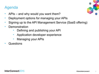 Agenda
• APIs – and why would you want them?
• Deployment options for managing your APIs
• Signing up to the API Management Service (SaaS offering)
• Demonstration
• Defining and publishing your API
• Application developer experience
• Managing your APIs
• Questions
2
 