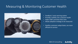 KIA CX ConsultingKIA CX Consulting
Measuring & Monitoring Customer Health
• Feedback / early warning system
• Provides visibility into customer health
• Helps CSM's prioritize their time
• Allows adoption strategy to be measured
• Healthy customers adopt faster, are more
efficient to service
 